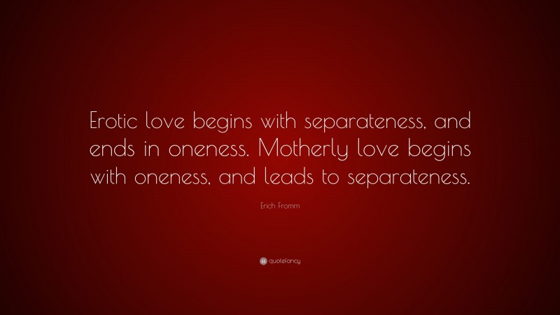 Erich Fromm Quote: “Erotic love begins with separateness, and ends in oneness. Motherly love begins with oneness, and leads to separateness.”