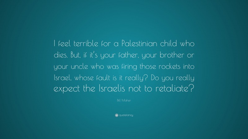 Bill Maher Quote: “I feel terrible for a Palestinian child who dies. But, if it’s your father, your brother or your uncle who was firing those rockets into Israel, whose fault is it really? Do you really expect the Israelis not to retaliate?”