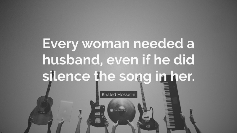 Khaled Hosseini Quote: “Every woman needed a husband, even if he did silence the song in her.”