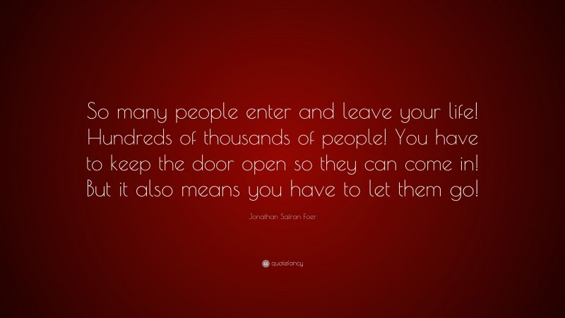 Jonathan Safran Foer Quote: “So many people enter and leave your life! Hundreds of thousands of people! You have to keep the door open so they can come in! But it also means you have to let them go!”
