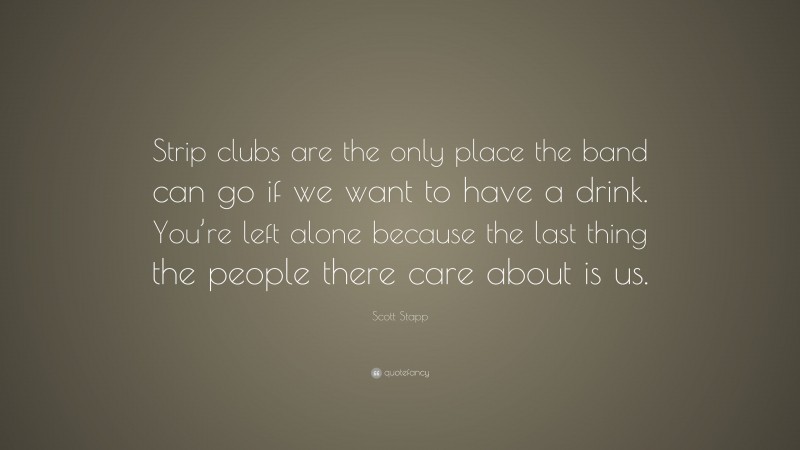 Scott Stapp Quote: “Strip clubs are the only place the band can go if we want to have a drink. You’re left alone because the last thing the people there care about is us.”