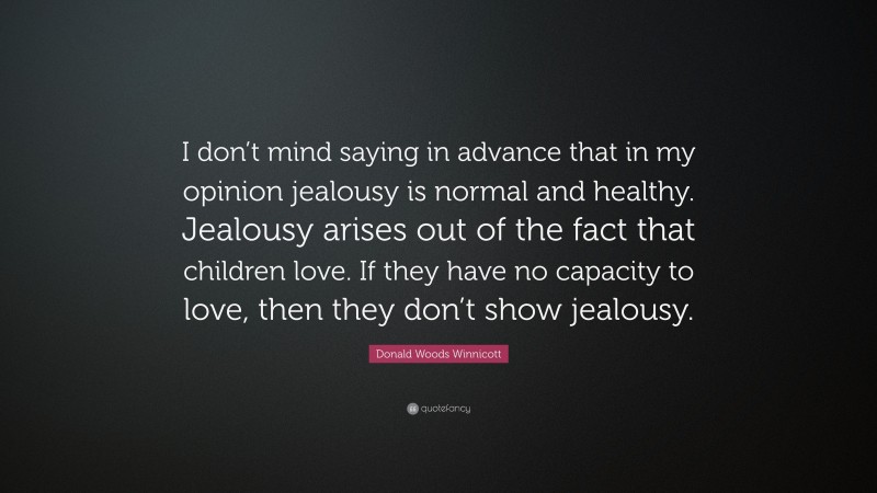 Donald Woods Winnicott Quote: “I don’t mind saying in advance that in my opinion jealousy is normal and healthy. Jealousy arises out of the fact that children love. If they have no capacity to love, then they don’t show jealousy.”
