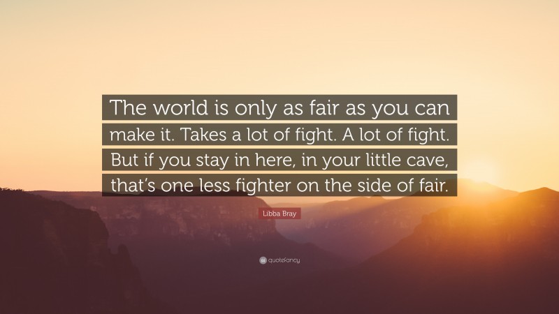 Libba Bray Quote: “The world is only as fair as you can make it. Takes a lot of fight. A lot of fight. But if you stay in here, in your little cave, that’s one less fighter on the side of fair.”