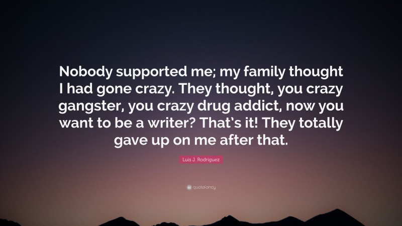 Luis J. Rodríguez Quote: “Nobody supported me; my family thought I had gone crazy. They thought, you crazy gangster, you crazy drug addict, now you want to be a writer? That’s it! They totally gave up on me after that.”