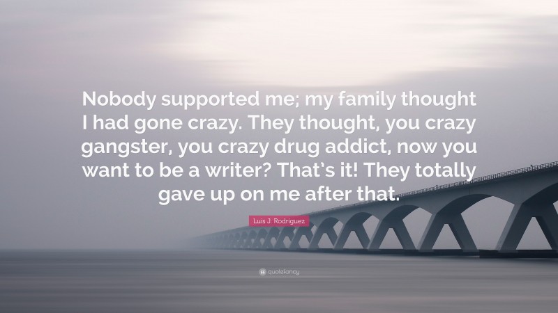 Luis J. Rodríguez Quote: “Nobody supported me; my family thought I had gone crazy. They thought, you crazy gangster, you crazy drug addict, now you want to be a writer? That’s it! They totally gave up on me after that.”