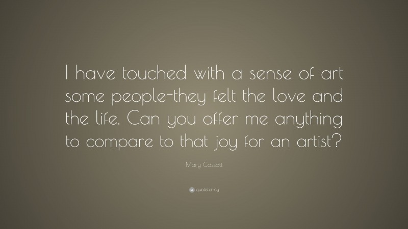 Mary Cassatt Quote: “I have touched with a sense of art some people-they felt the love and the life. Can you offer me anything to compare to that joy for an artist?”