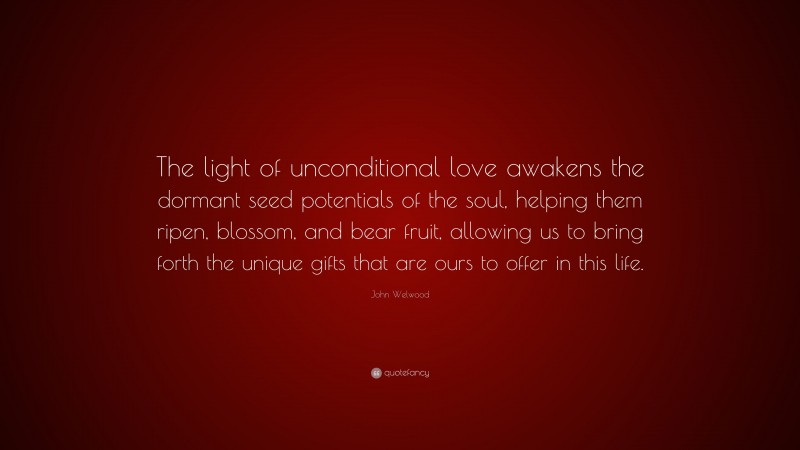 John Welwood Quote: “The light of unconditional love awakens the dormant seed potentials of the soul, helping them ripen, blossom, and bear fruit, allowing us to bring forth the unique gifts that are ours to offer in this life.”