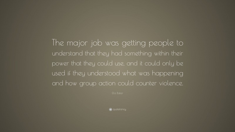 Ella Baker Quote: “The major job was getting people to understand that they had something within their power that they could use, and it could only be used if they understood what was happening and how group action could counter violence.”
