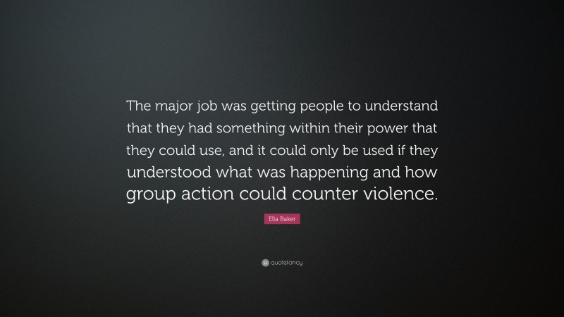 Ella Baker Quote: “The major job was getting people to understand that they had something within their power that they could use, and it could only be used if they understood what was happening and how group action could counter violence.”