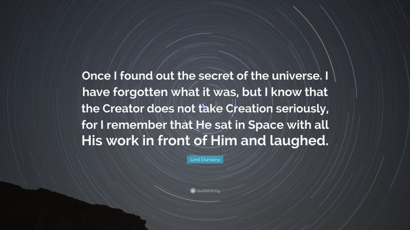 Lord Dunsany Quote: “Once I found out the secret of the universe. I have forgotten what it was, but I know that the Creator does not take Creation seriously, for I remember that He sat in Space with all His work in front of Him and laughed.”