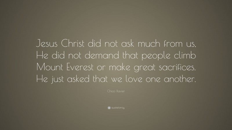 Chico Xavier Quote: “Jesus Christ did not ask much from us, He did not demand that people climb Mount Everest or make great sacrifices. He just asked that we love one another.”