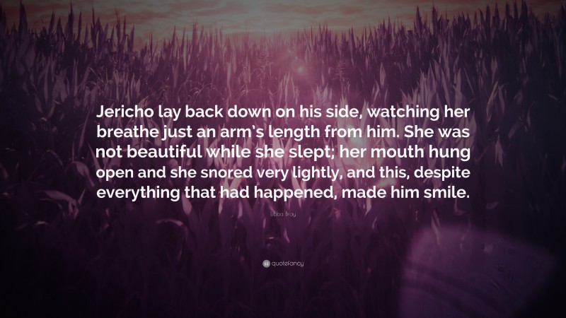 Libba Bray Quote: “Jericho lay back down on his side, watching her breathe just an arm’s length from him. She was not beautiful while she slept; her mouth hung open and she snored very lightly, and this, despite everything that had happened, made him smile.”