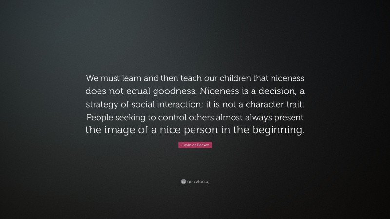 Gavin de Becker Quote: “We must learn and then teach our children that niceness does not equal goodness. Niceness is a decision, a strategy of social interaction; it is not a character trait. People seeking to control others almost always present the image of a nice person in the beginning.”
