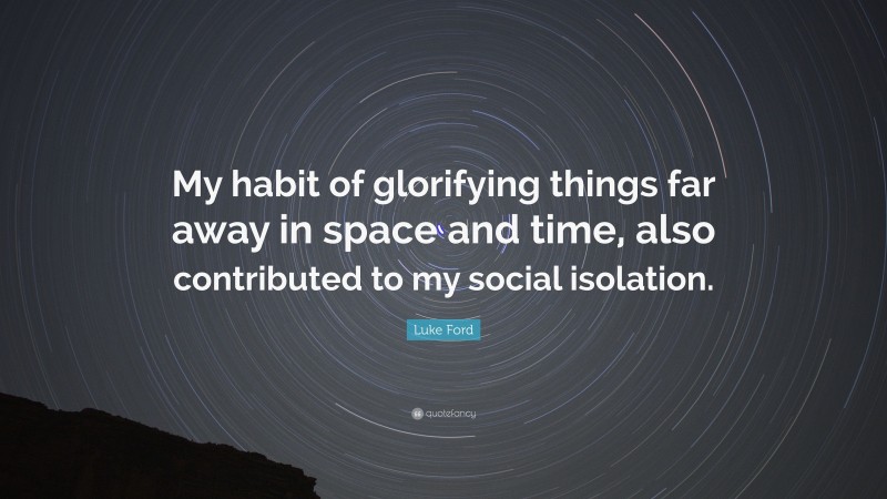 Luke Ford Quote: “My habit of glorifying things far away in space and time, also contributed to my social isolation.”