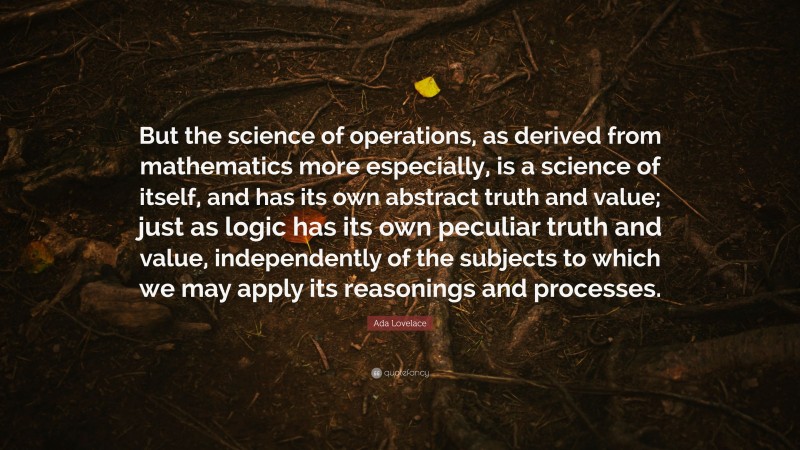 Ada Lovelace Quote: “But the science of operations, as derived from mathematics more especially, is a science of itself, and has its own abstract truth and value; just as logic has its own peculiar truth and value, independently of the subjects to which we may apply its reasonings and processes.”