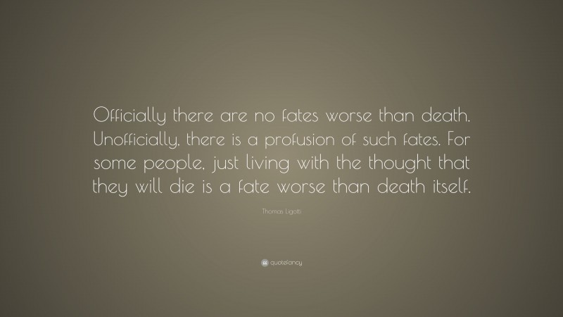Thomas Ligotti Quote: “Officially there are no fates worse than death. Unofficially, there is a profusion of such fates. For some people, just living with the thought that they will die is a fate worse than death itself.”