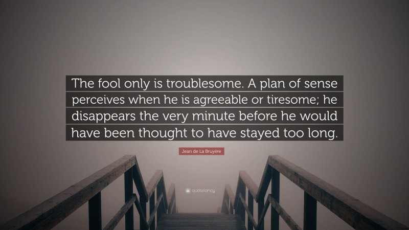 Jean de La Bruyère Quote: “The fool only is troublesome. A plan of sense perceives when he is agreeable or tiresome; he disappears the very minute before he would have been thought to have stayed too long.”