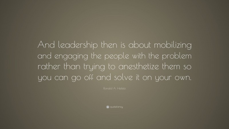 Ronald A. Heifetz Quote: “And leadership then is about mobilizing and engaging the people with the problem rather than trying to anesthetize them so you can go off and solve it on your own.”
