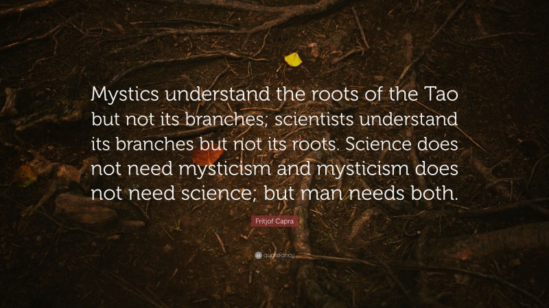 Fritjof Capra Quote: “Mystics understand the roots of the Tao but not its branches; scientists understand its branches but not its roots. Science does not need mysticism and mysticism does not need science; but man needs both.”