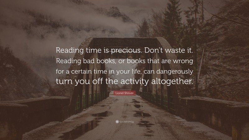 Lionel Shriver Quote: “Reading time is precious. Don’t waste it. Reading bad books, or books that are wrong for a certain time in your life, can dangerously turn you off the activity altogether.”