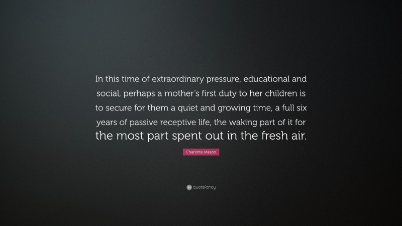 Charlotte Mason Quote: “In this time of extraordinary pressure, educational and social, perhaps a mother’s first duty to her children is to secure for them a quiet and growing time, a full six years of passive receptive life, the waking part of it for the most part spent out in the fresh air.”