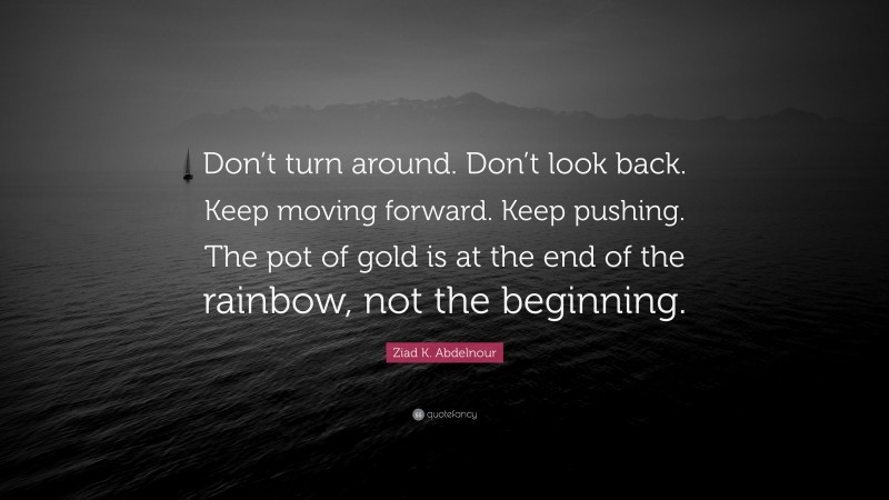 Ziad K. Abdelnour Quote: “Don’t turn around. Don’t look back. Keep moving forward. Keep pushing. The pot of gold is at the end of the rainbow, not the beginning.”