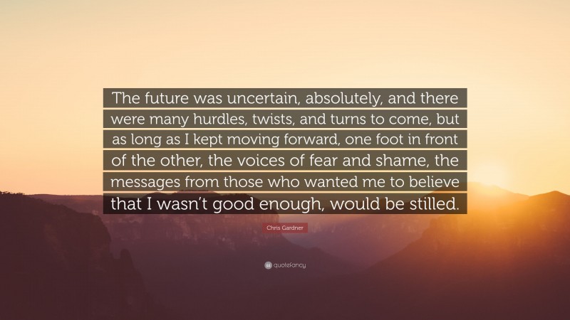 Chris Gardner Quote: “The future was uncertain, absolutely, and there were many hurdles, twists, and turns to come, but as long as I kept moving forward, one foot in front of the other, the voices of fear and shame, the messages from those who wanted me to believe that I wasn’t good enough, would be stilled.”