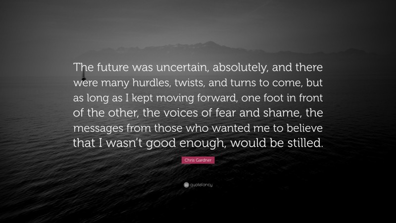 Chris Gardner Quote: “The future was uncertain, absolutely, and there were many hurdles, twists, and turns to come, but as long as I kept moving forward, one foot in front of the other, the voices of fear and shame, the messages from those who wanted me to believe that I wasn’t good enough, would be stilled.”