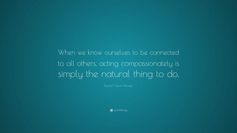 Rachel Naomi Remen Quote: “When we know ourselves to be connected to all others, acting compassionately is simply the natural thing to do.”