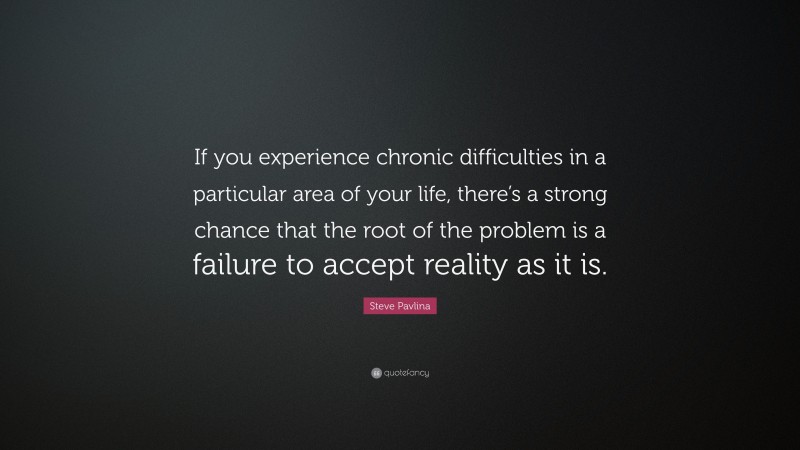Steve Pavlina Quote: “If you experience chronic difficulties in a particular area of your life, there’s a strong chance that the root of the problem is a failure to accept reality as it is.”