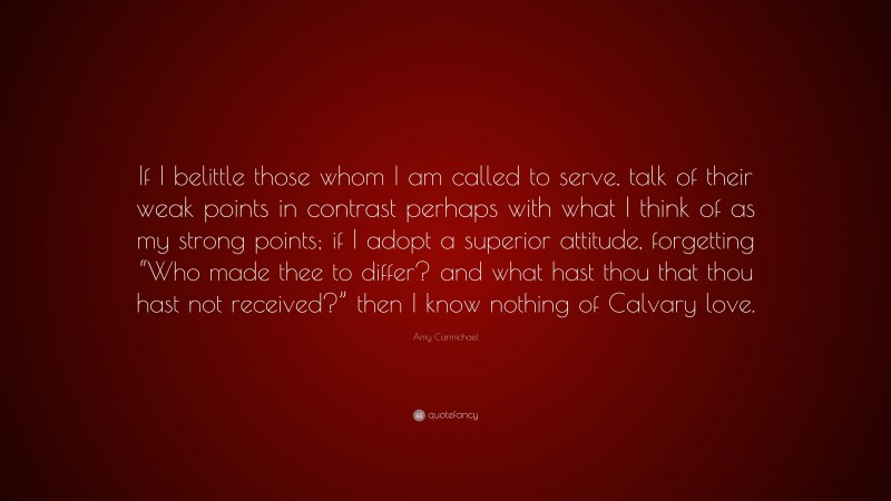 Amy Carmichael Quote: “If I belittle those whom I am called to serve, talk of their weak points in contrast perhaps with what I think of as my strong points; if I adopt a superior attitude, forgetting “Who made thee to differ? and what hast thou that thou hast not received?” then I know nothing of Calvary love.”