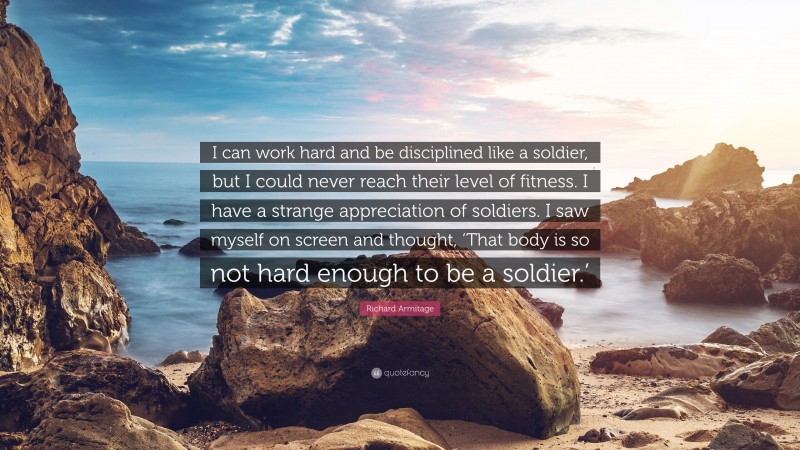 Richard Armitage Quote: “I can work hard and be disciplined like a soldier, but I could never reach their level of fitness. I have a strange appreciation of soldiers. I saw myself on screen and thought, ‘That body is so not hard enough to be a soldier.’”