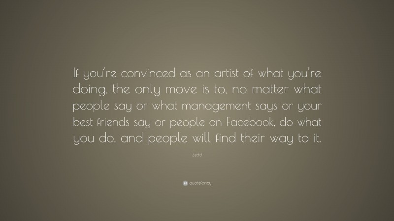 Zedd Quote: “If you’re convinced as an artist of what you’re doing, the only move is to, no matter what people say or what management says or your best friends say or people on Facebook, do what you do, and people will find their way to it.”