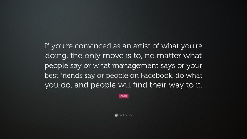 Zedd Quote: “If you’re convinced as an artist of what you’re doing, the only move is to, no matter what people say or what management says or your best friends say or people on Facebook, do what you do, and people will find their way to it.”