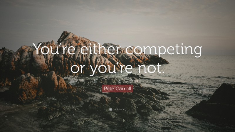 Pete Carroll Quote: “You’re either competing or you’re not.”