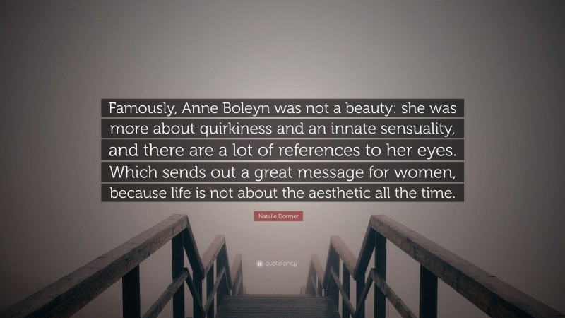 Natalie Dormer Quote: “Famously, Anne Boleyn was not a beauty: she was more about quirkiness and an innate sensuality, and there are a lot of references to her eyes. Which sends out a great message for women, because life is not about the aesthetic all the time.”