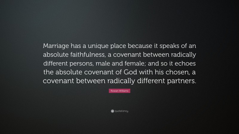 Rowan Williams Quote: “Marriage has a unique place because it speaks of an absolute faithfulness, a covenant between radically different persons, male and female; and so it echoes the absolute covenant of God with his chosen, a covenant between radically different partners.”