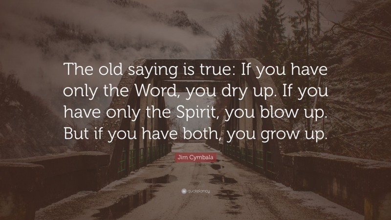 Jim Cymbala Quote: “The old saying is true: If you have only the Word, you dry up. If you have only the Spirit, you blow up. But if you have both, you grow up.”