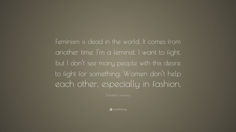 Donatella Versace Quote: “Feminism is dead in the world. It comes from another time. I’m a feminist. I want to fight, but I don’t see many people with this desire to fight for something. Women don’t help each other, especially in fashion.”