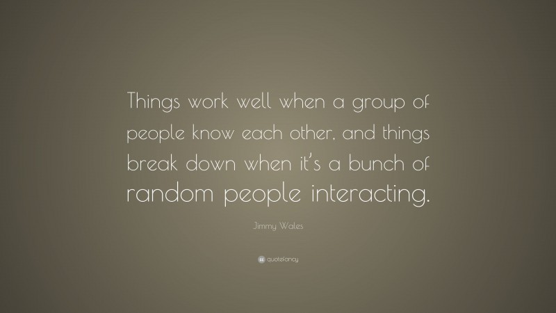 Jimmy Wales Quote: “Things work well when a group of people know each other, and things break down when it’s a bunch of random people interacting.”
