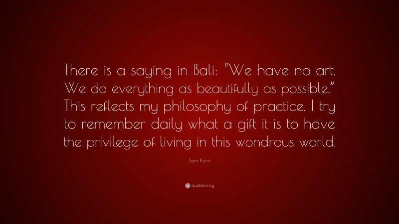 Sam Keen Quote: “There is a saying in Bali: “We have no art. We do everything as beautifully as possible.” This reflects my philosophy of practice. I try to remember daily what a gift it is to have the privilege of living in this wondrous world.”