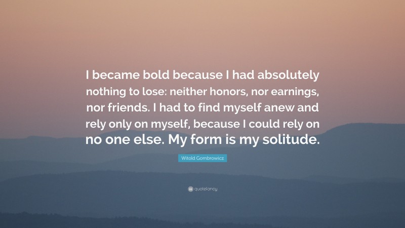 Witold Gombrowicz Quote: “I became bold because I had absolutely nothing to lose: neither honors, nor earnings, nor friends. I had to find myself anew and rely only on myself, because I could rely on no one else. My form is my solitude.”
