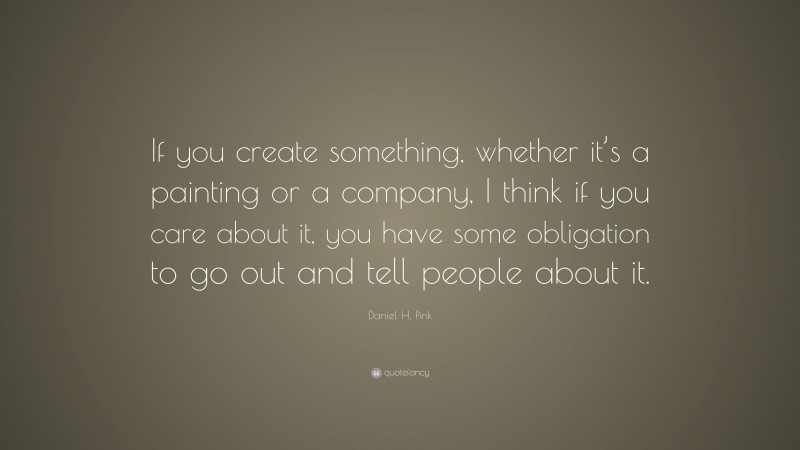 Daniel H. Pink Quote: “If you create something, whether it’s a painting or a company, I think if you care about it, you have some obligation to go out and tell people about it.”
