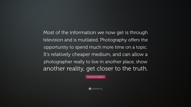Sebastiao Salgado Quote: “Most of the information we now get is through television and is mutilated. Photography offers the opportunity to spend much more time on a topic. It’s relatively cheaper medium, and can allow a photographer really to live in another place, show another reality, get closer to the truth.”