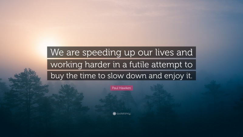 Paul Hawken Quote: “We are speeding up our lives and working harder in a futile attempt to buy the time to slow down and enjoy it.”