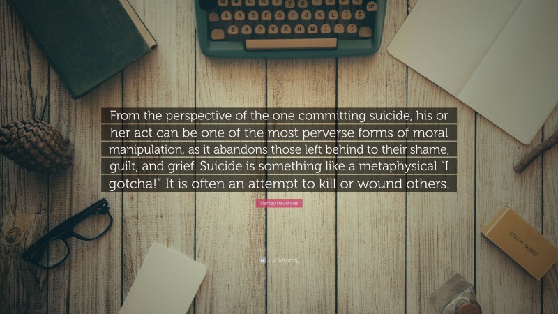 Stanley Hauerwas Quote: “From the perspective of the one committing suicide, his or her act can be one of the most perverse forms of moral manipulation, as it abandons those left behind to their shame, guilt, and grief. Suicide is something like a metaphysical “I gotcha!” It is often an attempt to kill or wound others.”