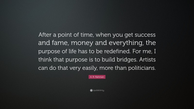 A. R. Rahman Quote: “After a point of time, when you get success and fame, money and everything, the purpose of life has to be redefined. For me, I think that purpose is to build bridges. Artists can do that very easily, more than politicians.”