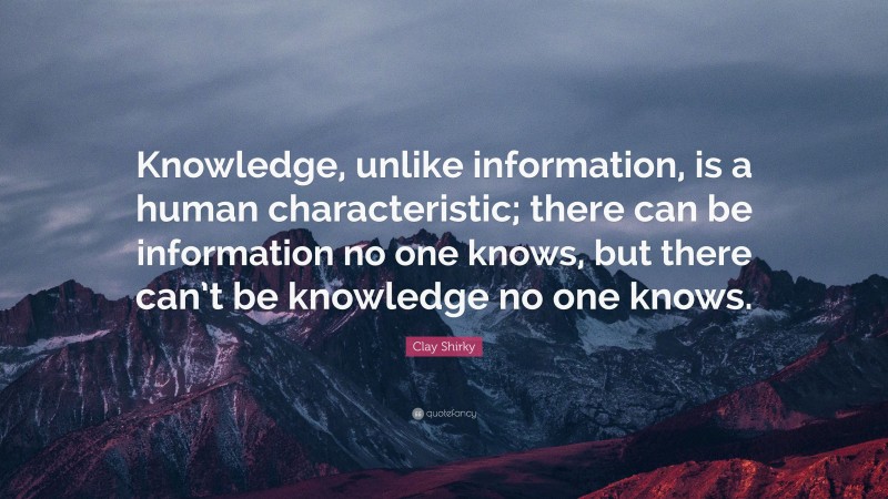 Clay Shirky Quote: “Knowledge, unlike information, is a human characteristic; there can be information no one knows, but there can’t be knowledge no one knows.”