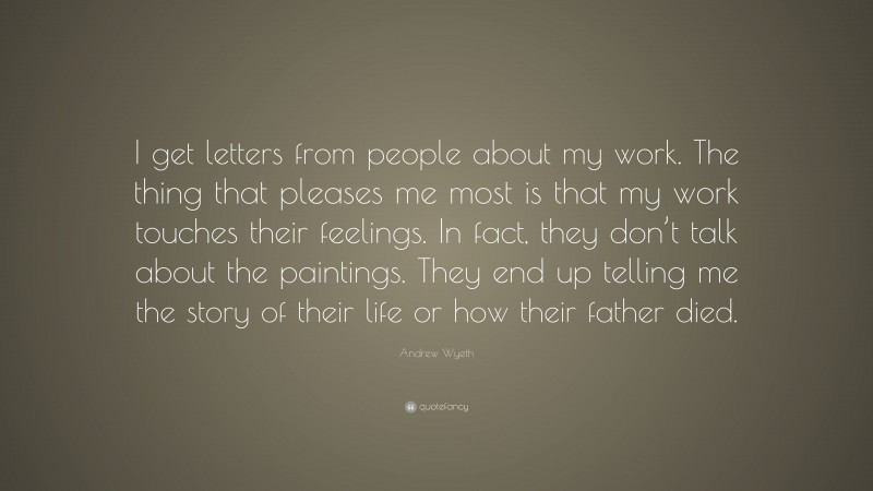 Andrew Wyeth Quote: “I get letters from people about my work. The thing that pleases me most is that my work touches their feelings. In fact, they don’t talk about the paintings. They end up telling me the story of their life or how their father died.”