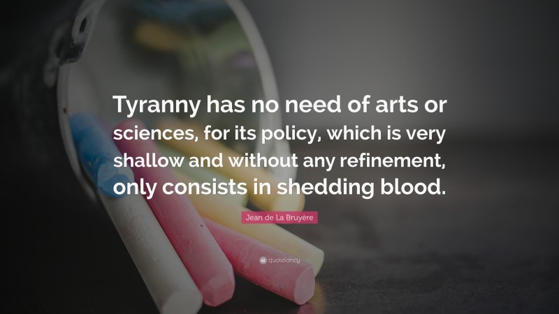 Jean de La Bruyère Quote: “Tyranny has no need of arts or sciences, for its policy, which is very shallow and without any refinement, only consists in shedding blood.”